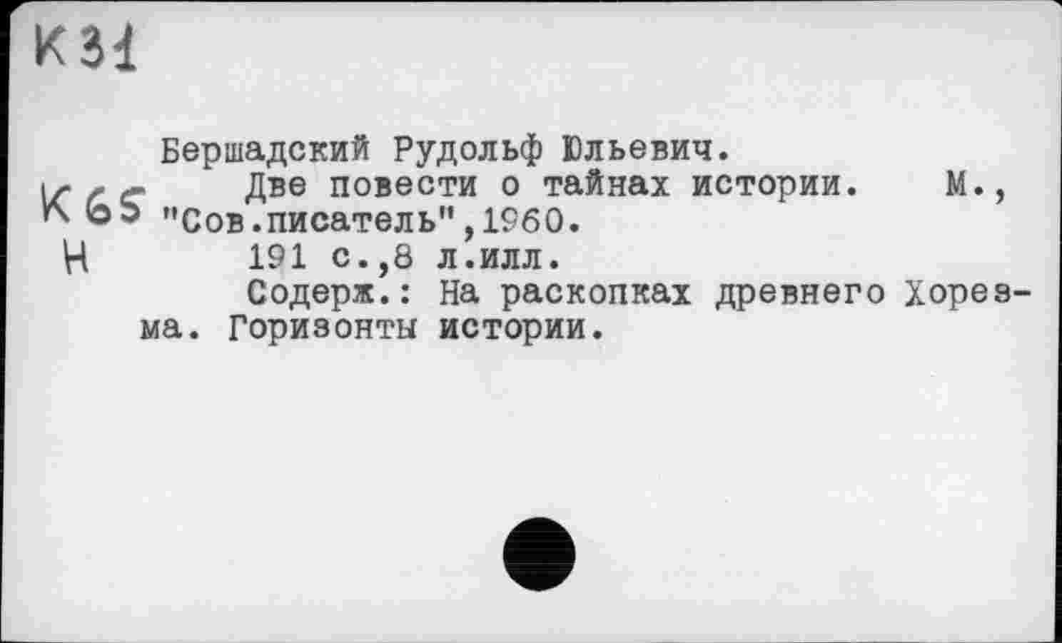 ﻿К31
Бершадский Рудольф Юльевич.
1г < с Две повести о тайнах истории. М., г\ ЬЬ "Сов.писатель", 1960.
Н 191 с.,8 л.илл.
Содерж.: На раскопках древнего Хорезма. Горизонты истории.